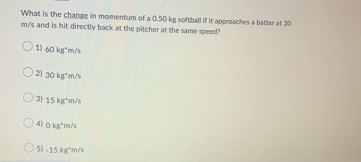 What is the change in momentum of a 0.50 kg softball if it approaches a batter at 30
m/s and is hit directly back at the pitcher at the same speed?
1) 60 kg*m/s
2) 30 kg*m/s
3) 15 kg*m/s
4) 0 kg*m/s
5) -15 kg*m/s