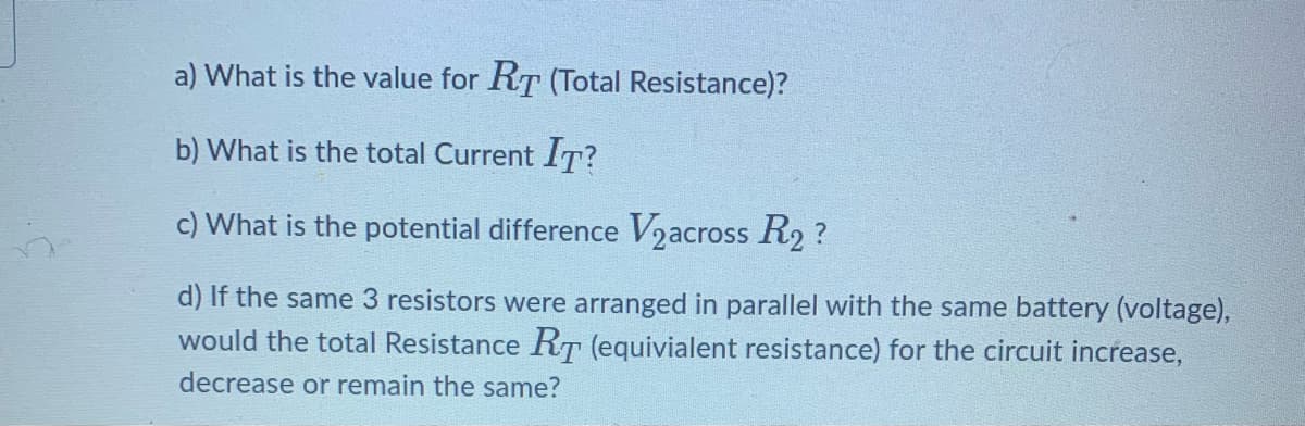 a) What is the value for RT (Total Resistance)?
b) What is the total Current lT?
c) What is the potential difference Vzacross R2 ?
d) If the same 3 resistors were arranged in parallel with the same battery (voltage),
would the total Resistance RT (equivialent resistance) for the circuit increase,
decrease or remain the same?
