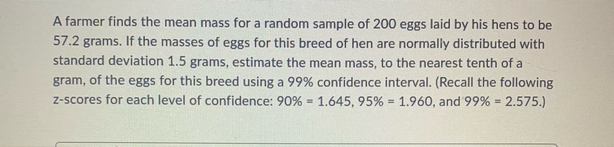 A farmer finds the mean mass for a random sample of 200 eggs laid by his hens to be
57.2 grams. If the masses of eggs for this breed of hen are normnally distributed with
standard deviation 1.5 grams, estimate the mean mass, to the nearest tenth of a
of the eggs for this breed using a 99% confidence interval. (Recall the following
Z-scores for each level of confidence: 90% = 1.645, 95% = 1.960, and 99% =
gram,
2.575.)
