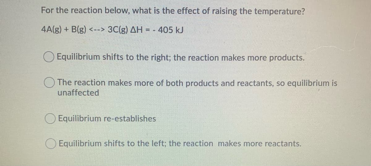 For the reaction below, what is the effect of raising the temperature?
4A(g) + B(g) <--> 3C(g) AH = - 405 kJ
Equilibrium shifts to the right; the reaction makes more products.
O The reaction makes more of both products and reactants, so equilibrium is
unaffected
O Equilibrium re-establishes
Equilibrium shifts to the left; the reaction makes more reactants.
