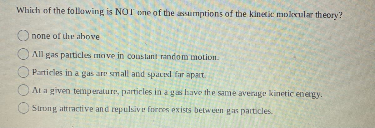 Which of the following is NOT one of the assumptions of the kinetic molecular theory?
none of the above
All gas particles move in constant random motion.
Particles in a gas are small and spaced far apart.
At a given temperature, particles in a gas have the same average kinetic energy.
Strong attractive and repulsive forces exists between gas particles.