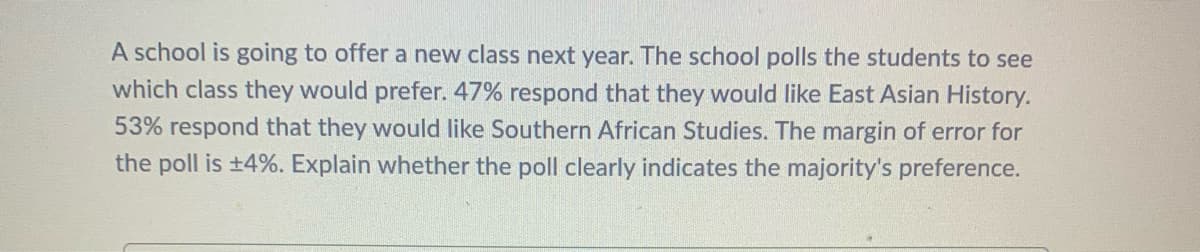 A school is going to offer a new class next year. The school polls the students to see
which class they would prefer. 47% respond that they would like East Asian History.
53% respond that they would like Southern African Studies. The margin of error for
the poll is +4%. Explain whether the poll clearly indicates the majority's preference.
