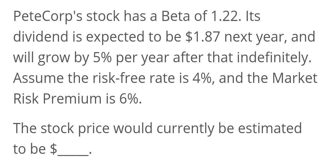 PeteCorp's stock has a Beta of 1.22. Its
dividend is expected to be $1.87 next year, and
will grow by 5% per year after that indefinitely.
Assume the risk-free rate is 4%, and the Market
Risk Premium is 6%.
The stock price would currently be estimated
to be $
