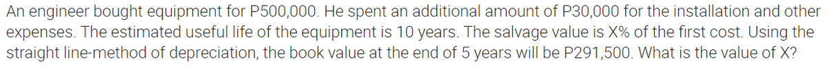 An engineer bought equipment for P500,000. He spent an additional amount of P30,000 for the installation and other
expenses. The estimated useful life of the equipment is 10 years. The salvage value is X% of the first cost. Using the
straight line-method of depreciation, the book value at the end of 5 years will be P291,500. What is the value of X?