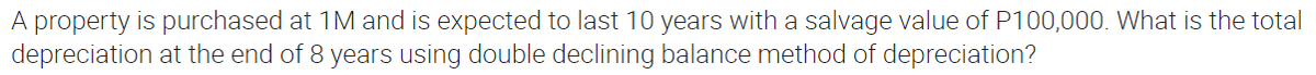 A property is purchased at 1M and is expected to last 10 years with a salvage value of P100,000. What is the total
depreciation at the end of 8 years using double declining balance method of depreciation?