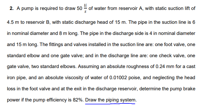 2. A pump is required to draw 50 of water from reservoir A, with static suction lift of
4.5 m to reservoir B, with static discharge head of 15 m. The pipe in the suction line is 6
in nominal diameter and 8 m long. The pipe in the discharge side is 4 in nominal diameter
and 15 m long. The fittings and valves installed in the suction line are: one foot valve, one
standard elbow and one gate valve; and in the discharge line are: one check valve, one
gate valve, two standard elbows. Assuming an absolute roughness of 0.24 mm for a cast
iron pipe, and an absolute viscosity of water of 0.01002 poise, and neglecting the head
loss in the foot valve and at the exit in the discharge reservoir, determine the pump brake
power if the pump efficiency is 82%. Draw the piping system.