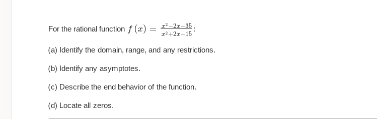 For the rational function f (x) =
x²-2x-35.
x²+2x-15
(a) Identify the domain, range, and any restrictions.
(b) Identify any asymptotes.
(c) Describe the end behavior of the function.
(d) Locate all zeros.