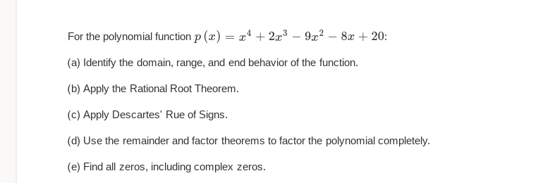 For the polynomial function p(x) = x² + 2x³9x² - 8x + 20:
(a) Identify the domain, range, and end behavior of the function.
(b) Apply the Rational Root Theorem.
(c) Apply Descartes' Rue of Signs.
(d) Use the remainder and factor theorems to factor the polynomial completely.
(e) Find all zeros, including complex zeros.