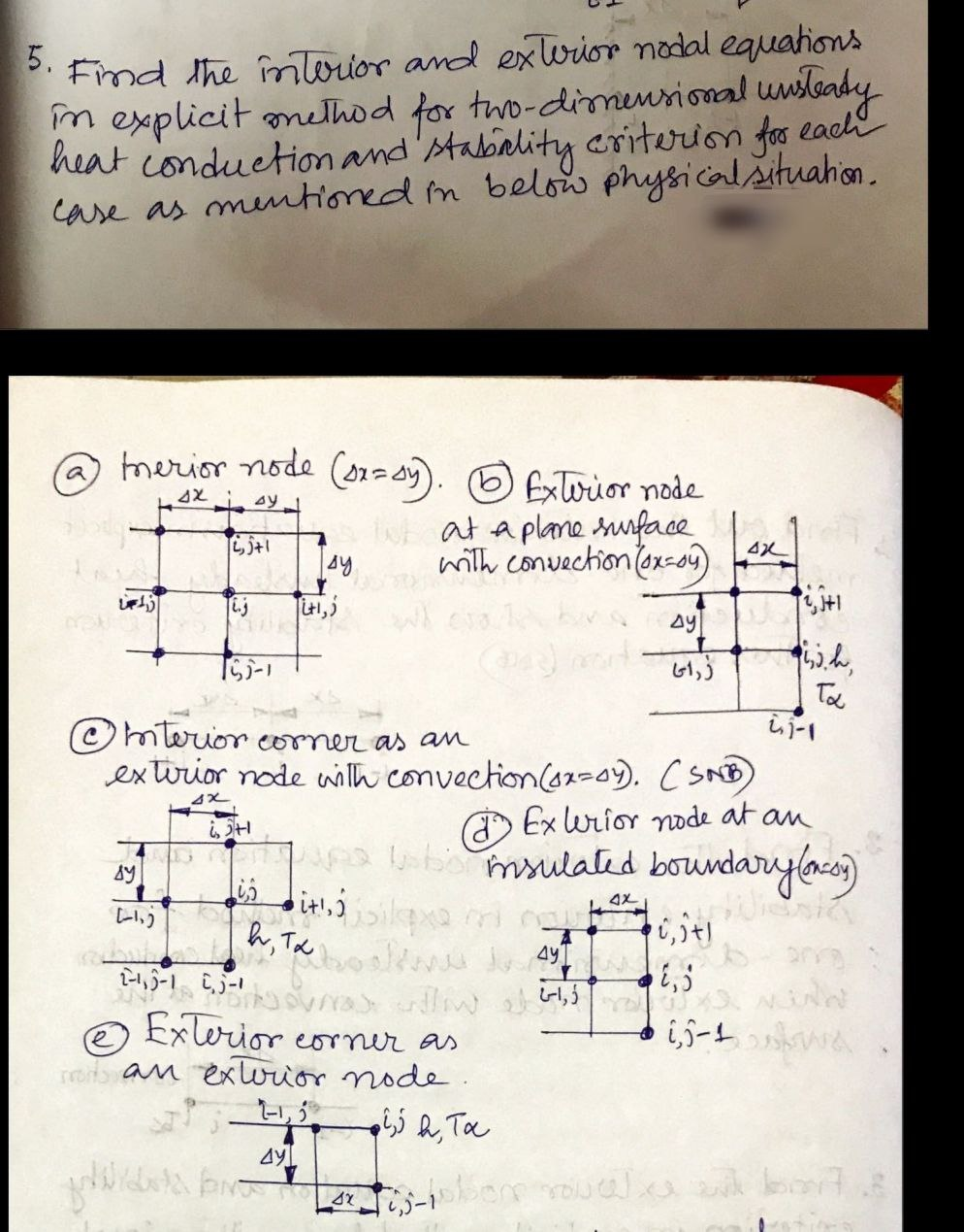 Find the înlerior and exlrior nadal equahons
m explicit onethod for two-dimensional unsleady
heat conduction and'stabality criterion for each
case as mentioned in below physicalšituahon.
5.
a merior node (01=09). O Extorior node
at a plane uface Lr1
with convection (ox-o9)
4X
Ay
「ちー1
Ta
しi-1
exturior node wilh convection(a2=0). CSND)
O Ex urior ode at an
bo msulated boundarylaco)
© mterior
commer as an
to
レ)
4X
ん, Te
6うtl
Exterior
rot an exwior node.
corner as
5- る。
らう a, Ta
