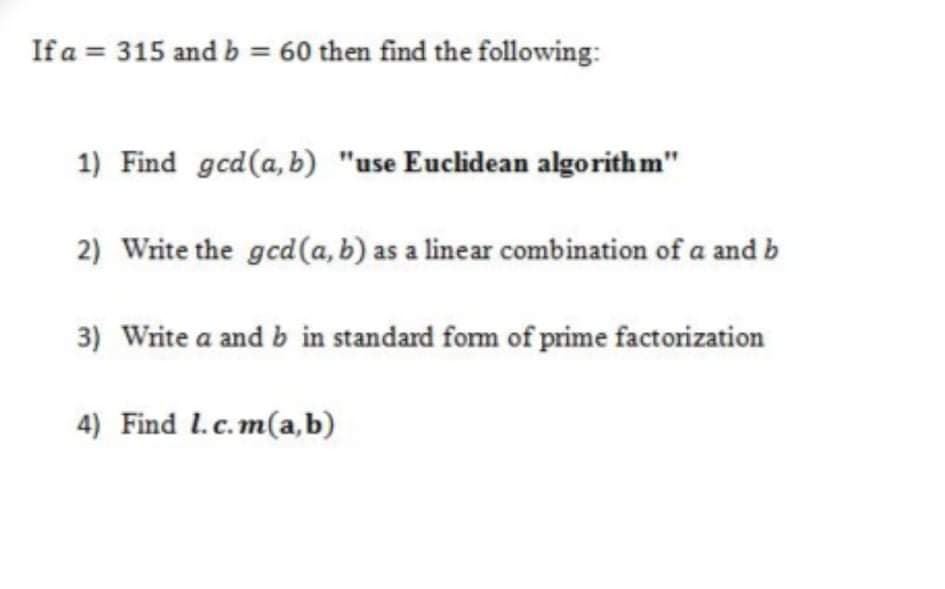 If a = 315 and b = 60 then find the following:
1) Find gcd(a,b) "use Euclidean algorith m"
2) Write the gcd(a, b) as a linear combination of a and b
3) Write a and b in standard form of prime factorization
4) Find I.c.m(a,b)
