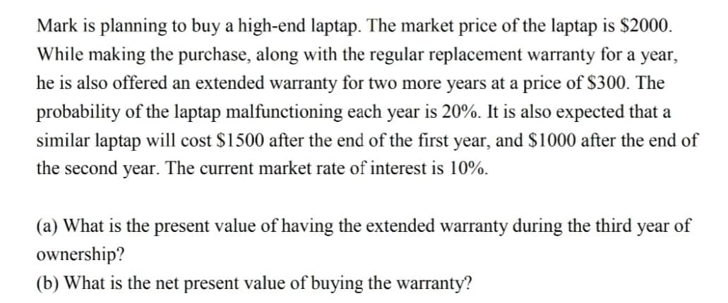 Mark is planning to buy a high-end laptap. The market price of the laptap is $2000.
While making the purchase, along with the regular replacement warranty for a year,
he is also offered an extended warranty for two more years at a price of $300. The
probability of the laptap malfunctioning each year is 20%. It is also expected that a
similar laptap will cost $1500 after the end of the first year, and $1000 after the end of
the second year. The current market rate of interest is 10%.
(a) What is the present value of having the extended warranty during the third year of
ownership?
(b) What is the net present value of buying the warranty?
