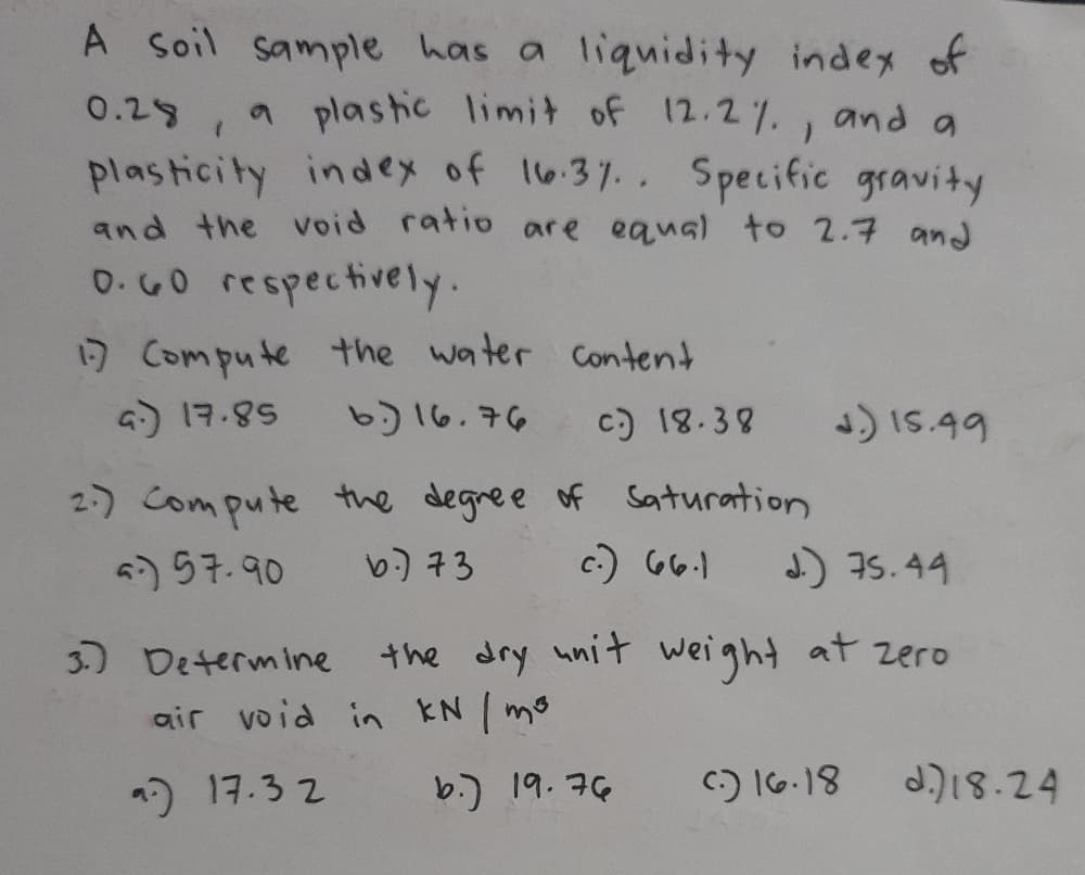 A soil sample has a liquidity index of
0.29, a plastic limit of 12.2%., and a
plasticity index of 16.37.. Specific gravity
and the void ratio are equal to 2.7 and
0.G0 respectively.
17 Compute the water content
G) 17.85
b)16.76
c) 18.38
J)IS.99
2-) Compute the degree of Saturation
c:) 66.1
4) 57.90
b) 73
J) I5.44
3.) Determine
the dry unit weight at zero
air void in KN mo
2) 17.3 2
b.) 19. 76
C:) 16.18
d.)18.24
