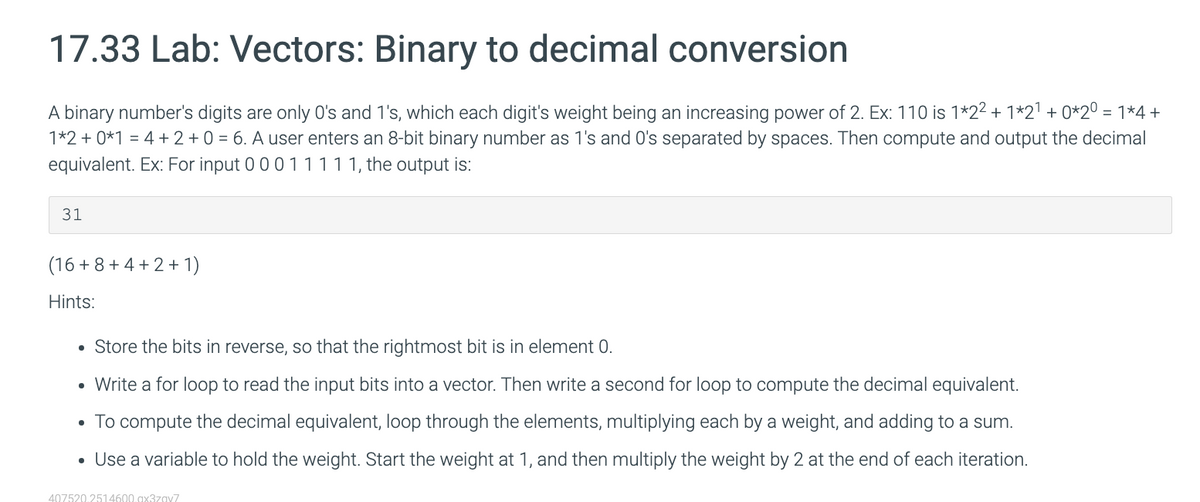 17.33 Lab: Vectors: Binary to decimal conversion
A binary number's digits are only O's and 1's, which each digit's weight being an increasing power of 2. Ex: 110 is 1*2² + 1*2¹ + 0*20 = 1*4 +
1*2 + 0*1 = 4 + 2 + 0 = 6. A user enters an 8-bit binary number as 1's and O's separated by spaces. Then compute and output the decimal
equivalent. Ex: For input 0 0 0 1 1 1 1 1, the output is:
31
(16+8+4+2+1)
Hints:
• Store the bits in reverse, so that the rightmost bit is in element 0.
• Write a for loop to read the input bits into a vector. Then write a second for loop to compute the decimal equivalent.
• To compute the decimal equivalent, loop through the elements, multiplying each by a weight, and adding to a sum.
• Use a variable to hold the weight. Start the weight at 1, and then multiply the weight by 2 at the end of each iteration.
407520.2514600.ax3zav7