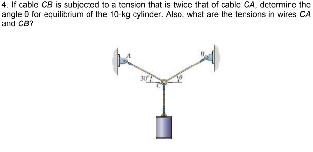 4. If cable CB is subjected to a tension that is twice that of cable CA, determine the
angle 0 for equilibrium of the 10-kg cylinder. Also, what are the tensions in wires CA
and CB?
30
