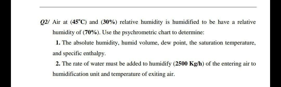 Q2/ Air at (45°C) and (30%) relative humidity is humidified to be have a relative
humidity of (70%). Use the psychrometric chart to determine:
1. The absolute humidity, humid volume, dew point, the saturation temperature,
and specific enthalpy.
2. The rate of water must be added to humidify (2500 Kg/h) of the entering air to
humidification unit and temperature of exiting air.

