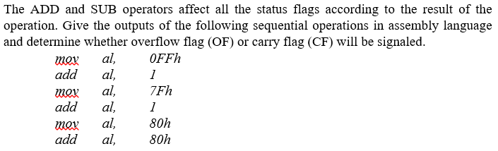 The ADD and SUB operators affect all the status flags according to the result of the
operation. Give the outputs of the following sequential operations in assembly language
and determine whether overflow flag (OF) or carry flag (CF) will be signaled.
al,
al,
al,
al,
al,
al,
mox
OFFh
add
1
mox
7Fh
add
1
80h
mox
add
80h
