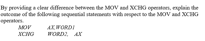 By providing a clear difference between the MOV and XCHG operators, explain the
outcome of the following sequential statements with respect to the MOV and XCHG
operators.
AX,WORD1
WORD2, AX
MOV
ХСHG
