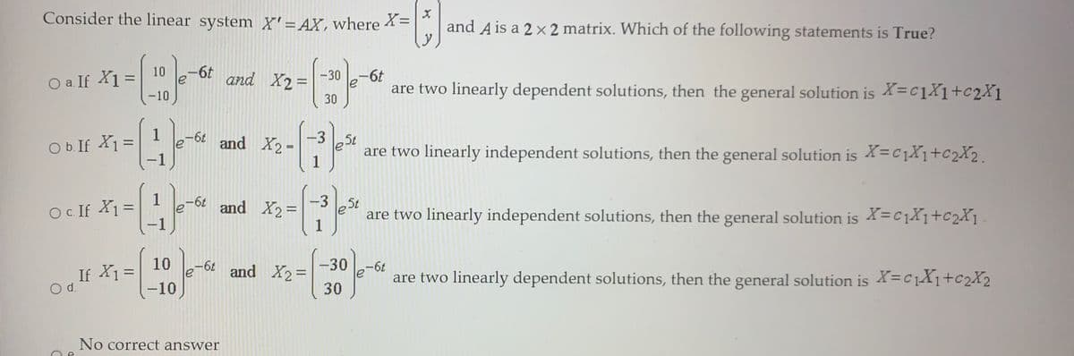Consider the linear system X'= AX, where
X=
and A is a 2 x 2 matrix. Which of the following statements is True?
10
O a. If X1 =
-10
and X2%D
-30
-6t
%3D
le
30
are two linearly dependent solutions, then the general solution is X=c1X1+c2X1
1
O b. If X1 =
-6¢
le
-1
-3
and X2 =
%3D
are two linearly independent solutions, then the general solution is X=C1X1+c2X2.
1
%3D
-6t
-3
and X2 =
5t
O. If X1=
%3D
are two linearly independent solutions, then the general solution is X=C1X1+c2X1
1
If X1 =
Od.
10
%3D
30
and X2%=
are two linearly dependent solutions, then the general solution is X=C1X1+C2X2
%3D
-10
30
No correct answer
