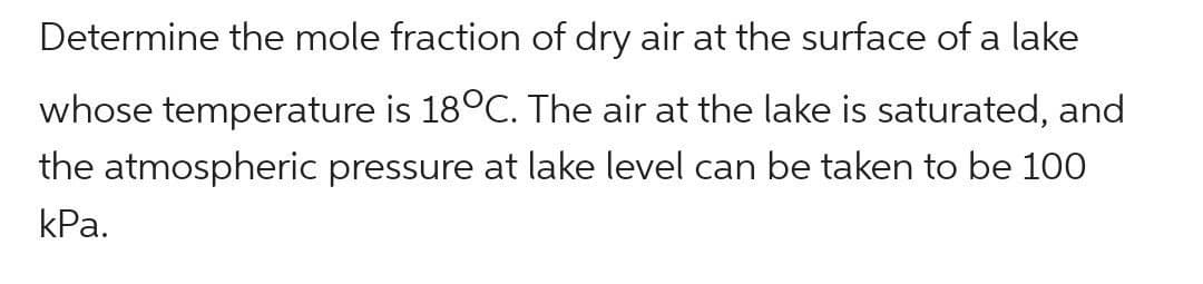 Determine the mole fraction of dry air at the surface of a lake
whose temperature is 18°C. The air at the lake is saturated, and
the atmospheric pressure at lake level can be taken to be 100
kPa.
