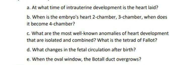 a. At what time of intrauterine development is the heart laid?
b. When is the embryo's heart 2-chamber, 3-chamber, when does
it become 4-chamber?
c. What are the most well-known anomalies of heart development
that are isolated and combined? What is the tetrad of Fallot?
d. What changes in the fetal circulation after birth?
e. When the oval window, the Botall duct overgrows?
