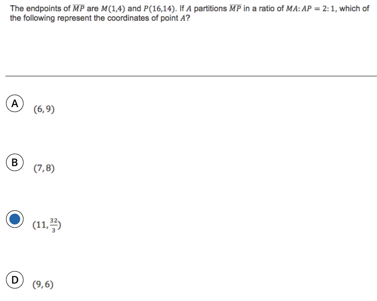 The endpoints of MP are M(1,4) and P(16,14). If A partitions MP in a ratio of MA: AP = 2: 1, which of
the following represent the coordinates of point A?
A
(6,9)
В
(7,8)
(11, 5
(9,6)
