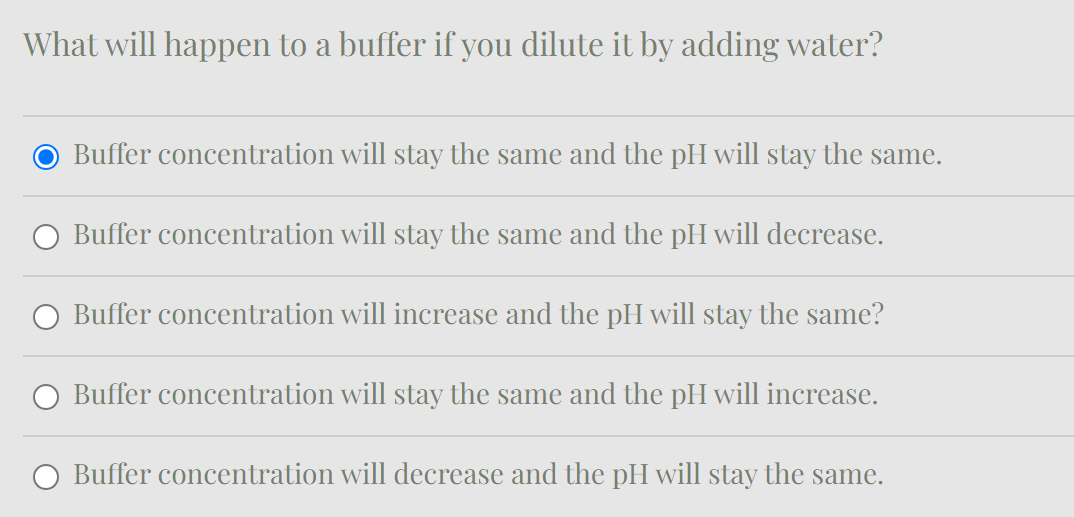 What will happen to a buffer if you dilute it by adding water?
● Buffer concentration will stay the same and the pH will stay the same.
Buffer concentration will stay the same and the pH will decrease.
Buffer concentration will increase and the pH will stay the same?
Buffer concentration will stay the same and the pH will increase.
Buffer concentration will decrease and the pH will stay the same.