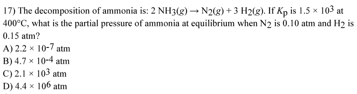 17) The decomposition of ammonia is: 2 NH3(g) → N2(g) + 3 H2(g). If Kp is 1.5 × 103 at
400°C, what is the partial pressure of ammonia at equilibrium when N2 is 0.10 atm and H₂ is
0.15 atm?
A) 2.2 x 10-7 atm
B) 4.7 x 10-4 atm
C) 2.1 × 103 atm
D) 4.4 × 106 atm