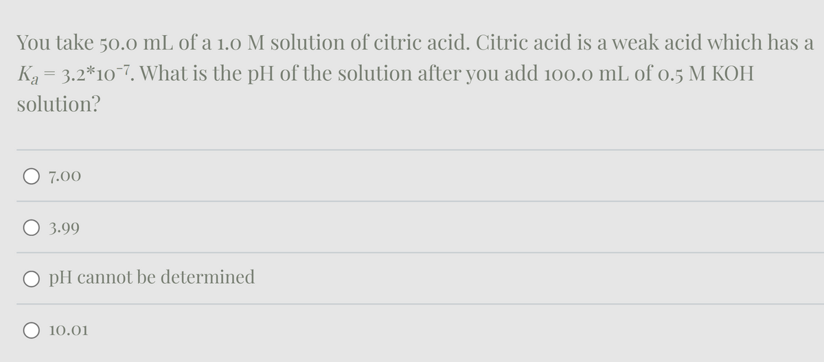 You take 50.0 mL of a 1.0 M solution of citric acid. Citric acid is a weak acid which has a
K₁ = 3.2*10¯7. What is the pH of the solution after you add 100.0 mL of 0.5 M KOH
solution?
○ 7.00
○ 3.99
O pH cannot be determined
10.01
