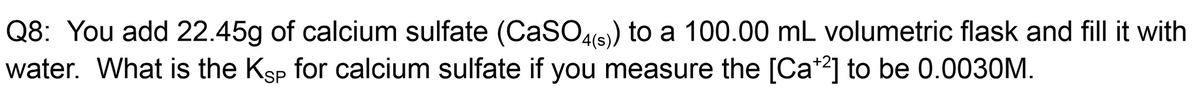 Q8: You add 22.45g of calcium sulfate (CaSO4(s)) to a 100.00 mL volumetric flask and fill it with
water. What is the Ksp for calcium sulfate if you measure the [Ca*2] to be 0.0030M.