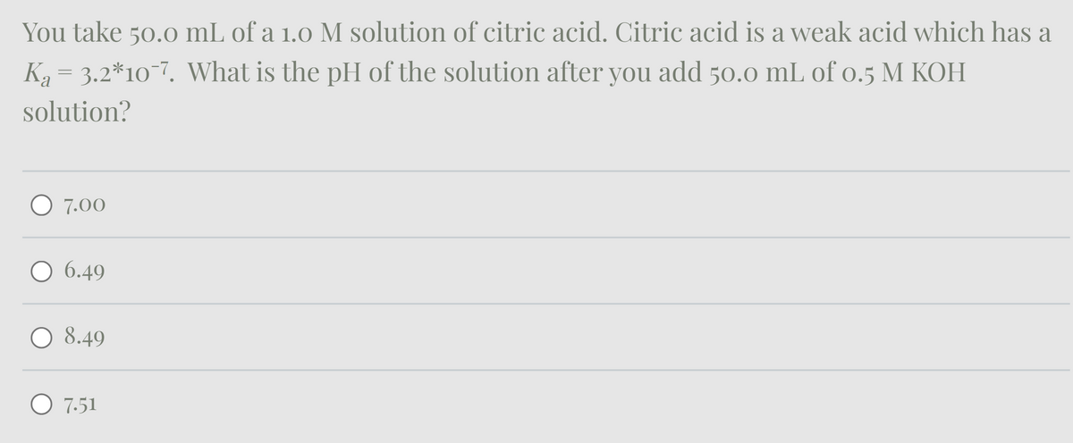 You take 50.0 mL of a 1.0 M solution of citric acid. Citric acid is a weak acid which has a
Ka = 3.2*10¯7. What is the pH of the solution after you add 50.0 mL of 0.5 M KOH
solution?
○ 7.00
○ 6.49
8.49
7.51