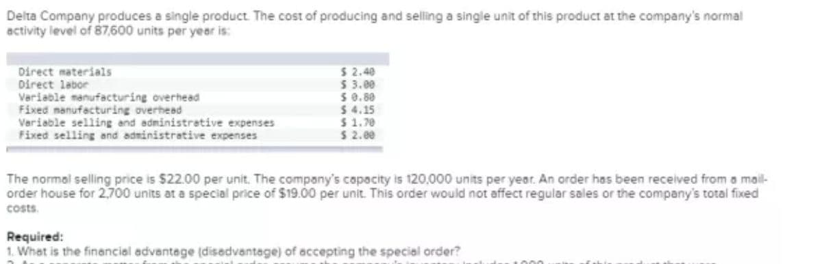 Delta Company produces a single product. The cost of producing and selling a single unit of this product at the company's normal
activity level of 87,600 units per year is:
Direct materials
Direct labor
Variable manufacturing overhead
Fixed nanufacturing overhead
Variable selling and administrative expenses
Fixed selling and administrative expenses
$2.40
5 3.00
5 0.80
$ 4.15
$ 1.70
$ 2.00
The normal selling price is $22.00 per unit. The company's capacity is 120,000 units per year. An order has been received from a mail-
order house for 2,700 units at a special price of $19.00 per unit. This order would not affect regular sales or the company's total fixed
costs.
Required:
1. What is the financial advantege (disadvantage) of accepting the special order?
