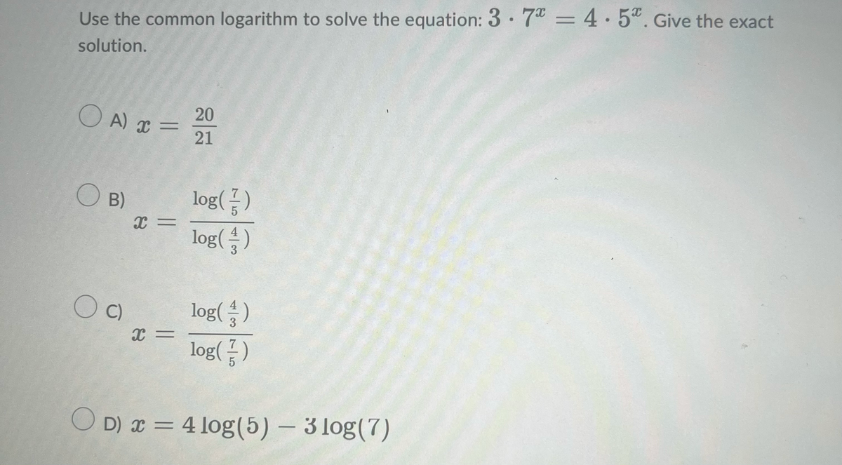 Use the common logarithm to solve the equation: 37* = 4.5. Give the exact
solution.
○A) x = 20
21
OB)
log(
log( 43 )
OC)
log()
x=
log()
OD) x = 4 log(5) - 3 log(7)
x =