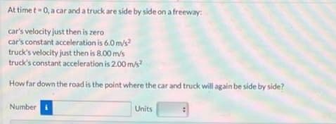At time t- 0, a car and a truck are side by side on a freeway:
car's velocity just then is zero
car's constant acceleration is 6.0 m/s
truck's velocity just then is 8.00 m/s
truck's constant acceleration is 2.00m/s?
How far down the road is the point where the car and truck will again be side by side?
Number
Units
