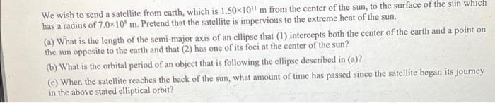 We wish to send a satellite from earth, which is 1.50x10" m from the center of the sun, to the surface of the sun which
has a radius of 7.0x10' m. Pretend that the satellite is impervious to the extreme heat of the sun.
(a) What is the length of the semi-major axis of an ellipse that (1) intercepts both the center of the earth and a point on
the sun opposite to the earth and that (2) has one of its foci at the center of the sun?
(b) What is the orbital period of an object that is following the ellipse described in (a)?
(c) When the satellite reaches the back of the sun, what amount of time has passed since the satellite began its journey
in the above stated elliptical orbit?
