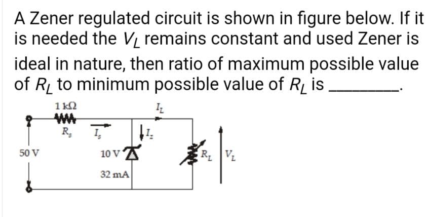 A Zener regulated circuit is shown in figure below. If it
is needed the V remains constant and used Zener is
ideal in nature, then ratio of maximum possible value
of R to minimum possible value of RL is
1 k2
R,
50 V
10 V
R VL
32 mA
