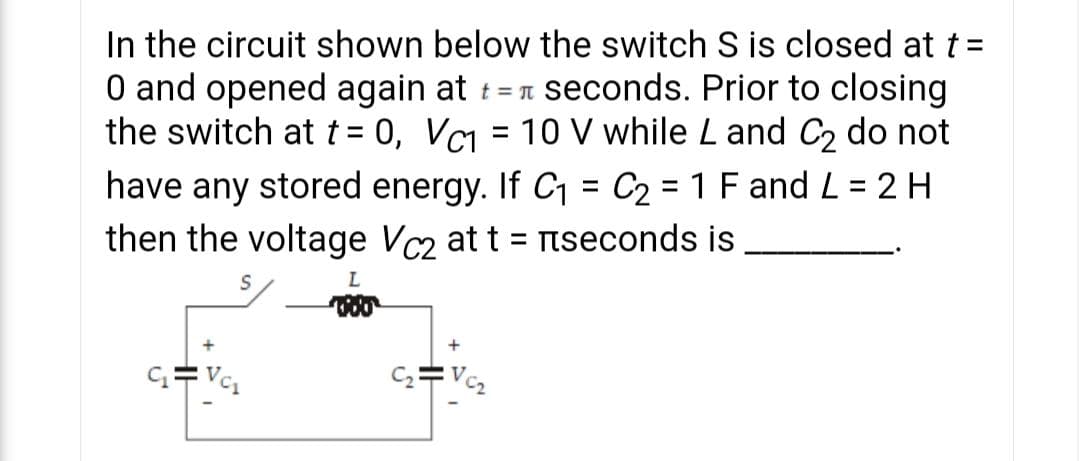 In the circuit shown below the switch S is closed at t =
O and opened again at t = n seconds. Prior to closing
the switch at t = 0, VC = 10 V while L and C2 do not
have any stored energy. If C1 = C2 = 1 F and L = 2 H
then the voltage Vc2 at t = nseconds is
%3D
%3D
%3D
%3D
