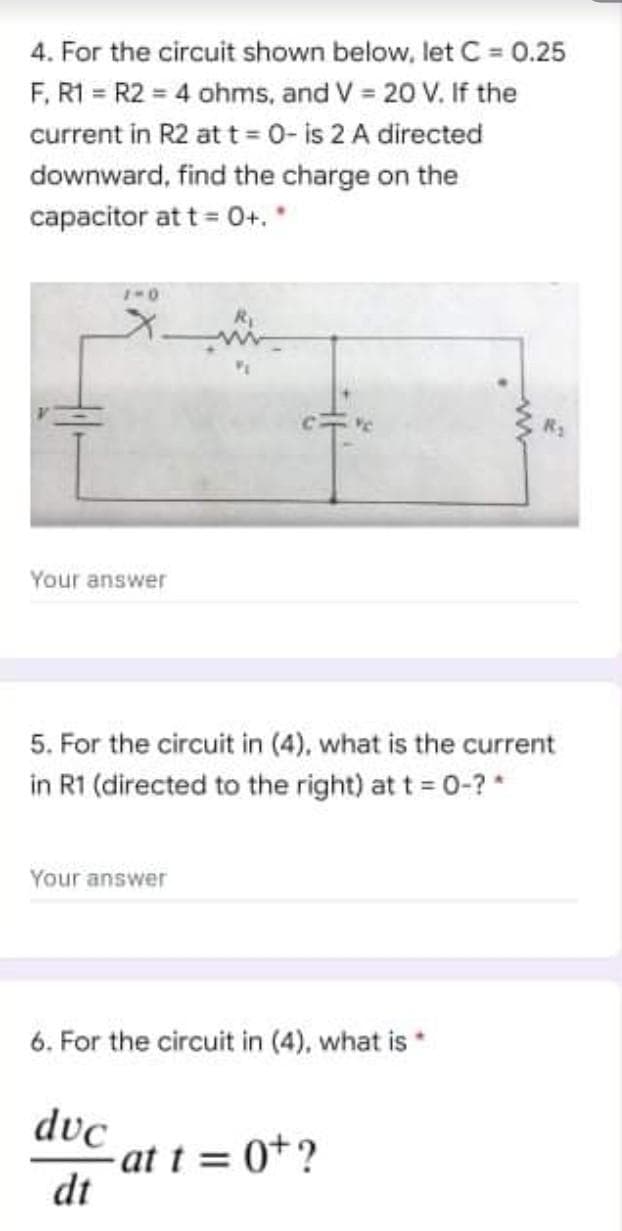 4. For the circuit shown below, let C = 0.25
F, R1 = R2 = 4 ohms, and V = 20 V. If the
current in R2 at t = 0- is 2 A directed
downward, find the charge on the
capacitor at t = 0+. *
Your answer
5. For the circuit in (4), what is the current
in R1 (directed to the right) at t = 0-? *
Your answer
6. For the circuit in (4), what is
dvc
at t = 0+?
dt
