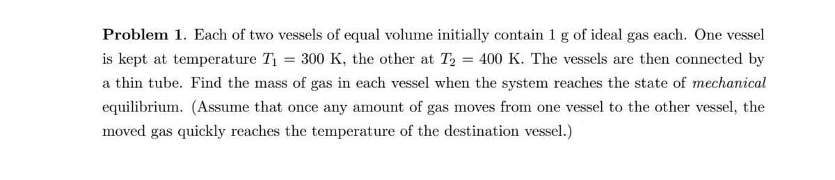 Problem 1. Each of two vessels of equal volume initially contain 1 g of ideal gas each. One vessel
is kept at temperature T1
300 K, the other at T2
400 K. The vessels are then connected by
a thin tube. Find the mass of gas in each vessel when the system reaches the state of mechanical
equilibrium. (Assume that once any amount of gas moves from one vessel to the other vessel, the
moved gas quickly reaches the temperature of the destination vessel.)
