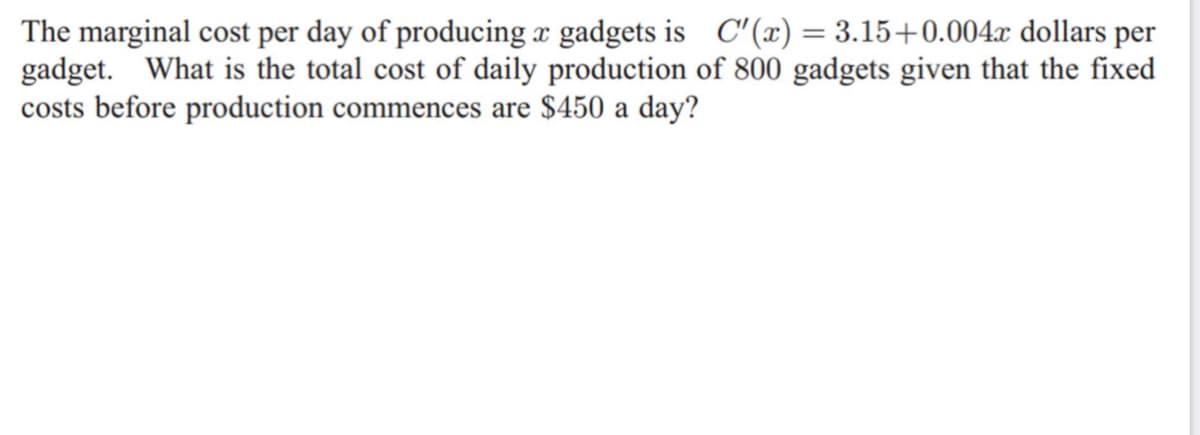 The marginal cost per day of producing x gadgets is C'(x) = 3.15+0.004x dollars per
gadget. What is the total cost of daily production of 800 gadgets given that the fixed
costs before production commences are $450 a day?
