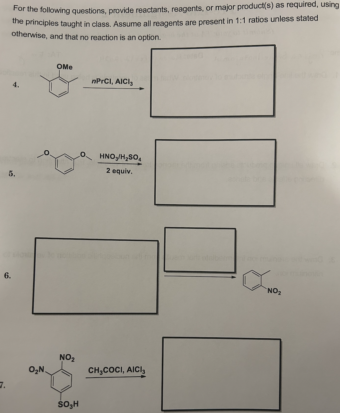For the following questions, provide reactants, reagents, or major product(s) as required, using
the principles taught in class. Assume all reagents are present in 1:1 ratios unless stated
otherwise, and that no reaction is an option.
6.
7.
4.
5.
OMe
O₂N.
of slowev nollibbs allirqosloun sri molueen jerli etsibermeni noi muinais erf wiG 8
Joi muinoin
NO₂
nPrCI, AICI 3
SO3H
HNO3/H₂SO4
2 equiv.
W slonterov to snutounte elperilert werd
CH3COCI, AICI 3
rit moitonians
NO₂