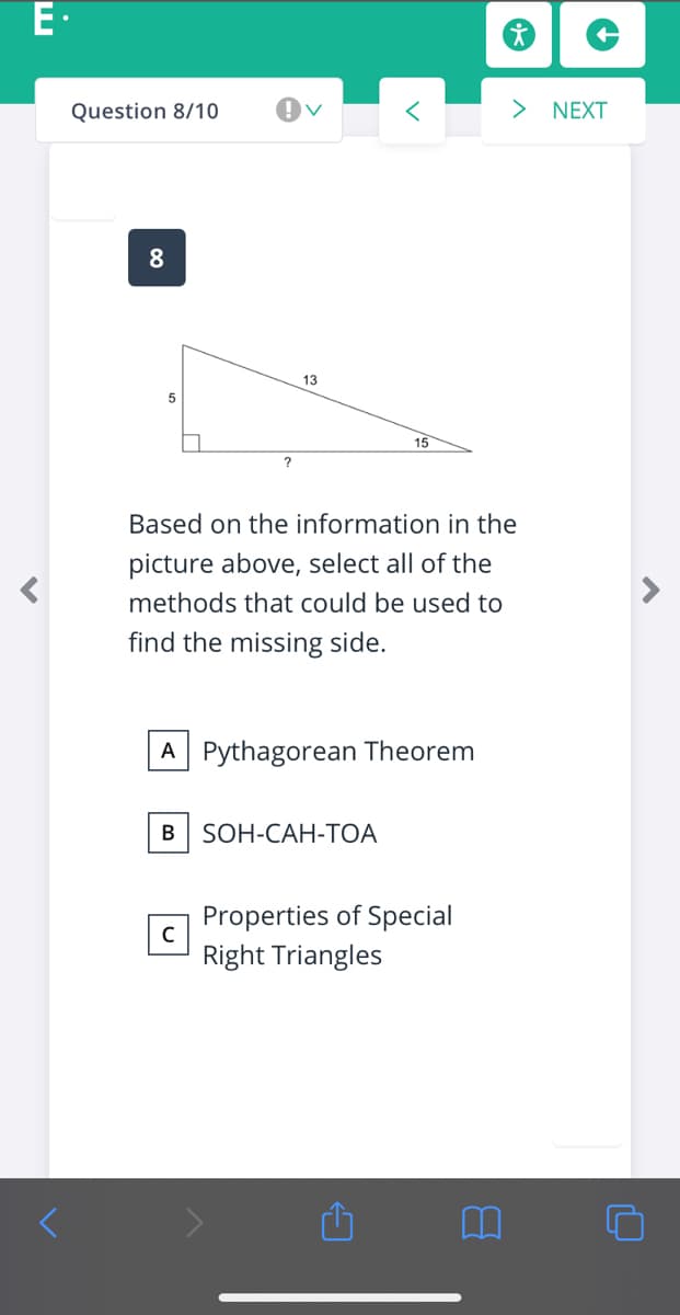 E-
Question 8/10
<>
NEXT
8
13
15
?
Based on the information in the
picture above, select all of the
methods that could be used to
find the missing side.
A Pythagorean Theorem
В
SOH-CAH-TOA
Properties of Special
Right Triangles
00
