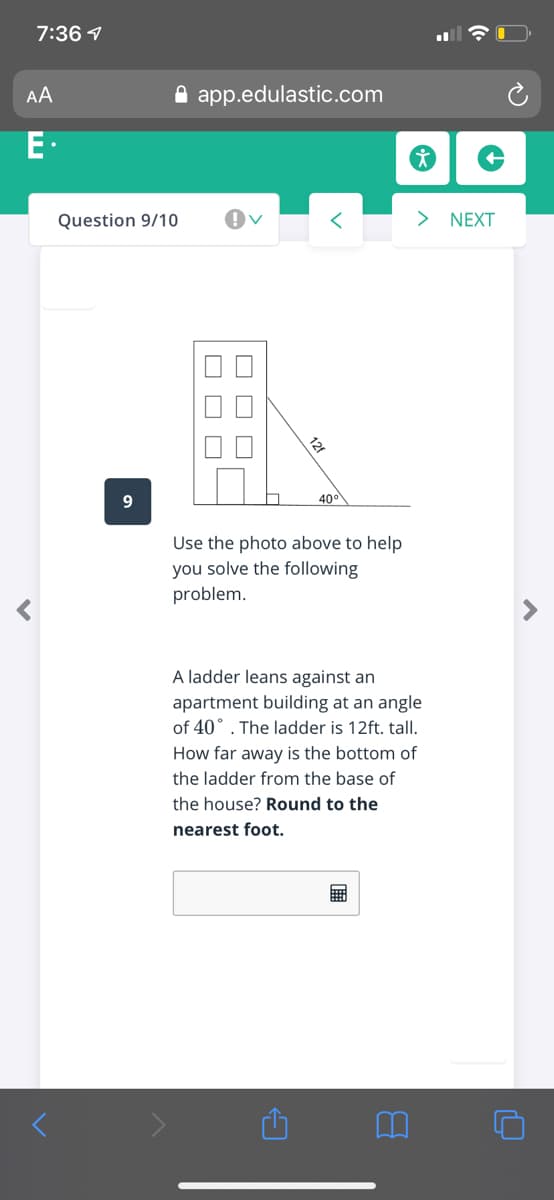 7:36 1
AA
A app.edulastic.com
E.
Question 9/10
> NEXT
400
Use the photo above to help
you solve the following
problem.
A ladder leans against an
apartment building at an angle
of 40° . The ladder is 12ft. tall.
How far away is the bottom of
the ladder from the base of
the house? Round to the
nearest foot.
O O O
O O C
