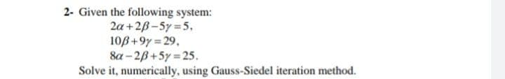 2- Given the following system:
2a +2B-5y 5.
10B+9y = 29,
8a - 2B+5y = 25.
Solve it, numerically, using Gauss-Siedel iteration method.
