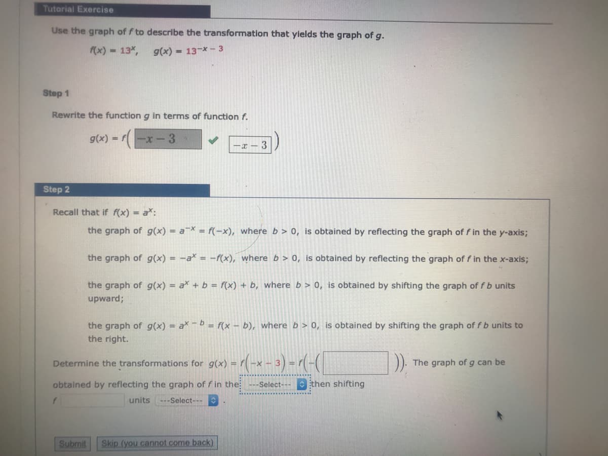 Tutorial Exercise
Use the graph of f to describe the transformation that yields the graph of g.
f(x) 13%,
g(x) = 13-x- 3
Step 1
Rewrite the function g in terms of function f.
g(x) = f-x-3
-T - 3
Step 2
Recall that if f(x) = a*:
the graph of g(x) = a¯X = f(-x), where b > 0, is obtained by reflecting the graph of f in the y-axis;
the graph of g(x) = -a* = -f(x), where b > 0, is obtained by reflecting the graph of f in the x-axis;
the graph of g(x) = a + b = f(x) + b, where b > 0, is obtained by shifting the graph of fb units
upward;
the graph of g(x) = a -b = f(x – b), where b > 0, is obtained by shifting the graph of f b units to
the right.
Determine the transformations for g(x) =
The graph of g can be
obtained by reflecting the graph of f in the: ---Select---Ethen shifting
units ---Select-
Submit
Skip (you cannot come back)
