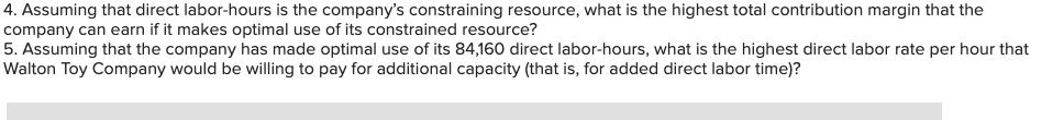 4. Assuming that direct labor-hours is the company's constraining resource, what is the highest total contribution margin that the
company can earn if it makes optimal use of its constrained resource?
5. Assuming that the company has made optimal use of its 84,160 direct labor-hours, what is the highest direct labor rate per hour that
Walton Toy Company would be willing to pay for additional capacity (that is, for added direct labor time)?
