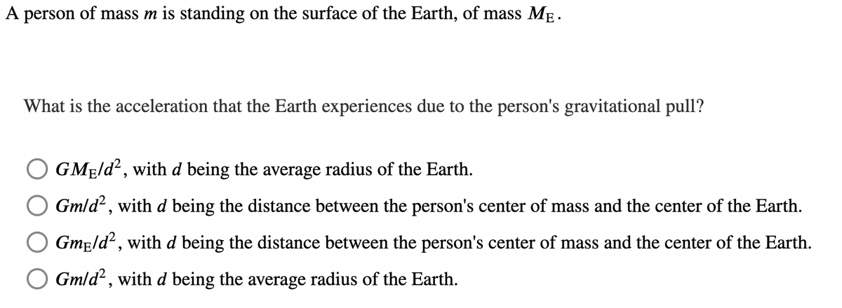 A person of mass m is standing on the surface of the Earth, of mass MẸ.
What is the acceleration that the Earth experiences due to the person's gravitational pull?
GME/d², with d being the average radius of the Earth.
Gm/d², with d being the distance between the person's center of mass and the center of the Earth.
Gmeld², with d being the distance between the person's center of mass and the center of the Earth.
Gm/d², with d being the average radius of the Earth.