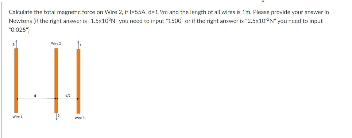 Calculate the total magnetic force on Wire 2, if I=55A, d=1.9m and the length of all wires is 1m. Please provide your answer in
Newtons (if the right answer is "1.5x10³N" you need to input "1500" or if the right answer is "2.5x10-2N" you need to input
"0.025")
21
Wire 2
d
d/2
51
Wire 1
Wire 3