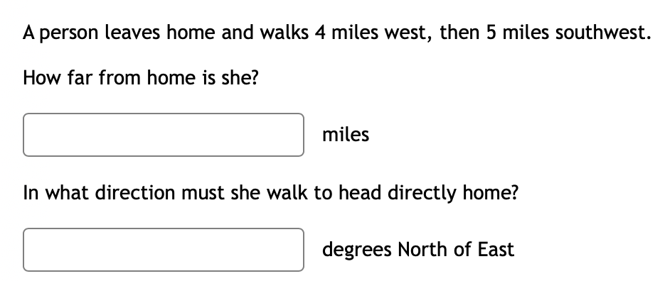 A person leaves home and walks 4 miles west, then 5 miles southwest.
How far from home is she?
miles
In what direction must she walk to head directly home?
degrees North of East
