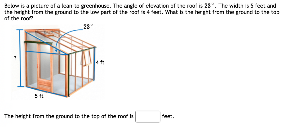 Below is a picture of a lean-to greenhouse. The angle of elevation of the roof is 23°. The width is 5 feet and
the height from the ground to the low part of the roof is 4 feet. What is the height from the ground to the top
of the roof?
23°
?
4 ft
5 ft
The height from the ground to the top of the roof is
feet.
