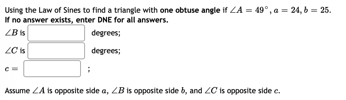 Using the Law of Sines to find a triangle with one obtuse angle if ZA = 49°, a = 24, b = 25.
If no answer exists, enter DNE for all answers.
ZB is
degrees;
ZC is
degrees;
c =
Assume ZA is opposite side a, ZB is opposite side b, and Z0C is opposite side c.
